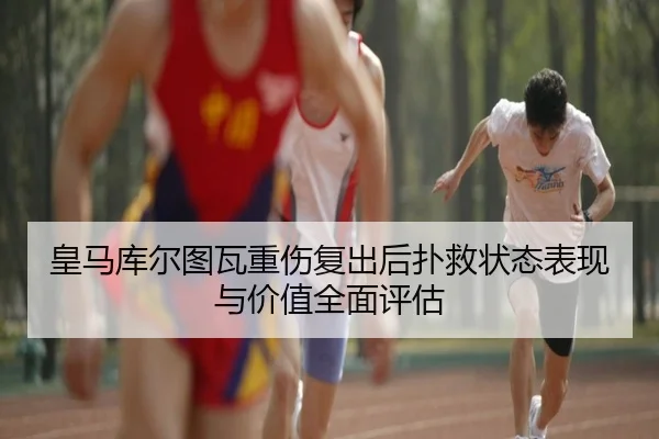 皇马库尔图瓦重伤复出后扑救状态表现与价值全面评估