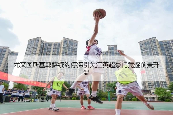 尤文图斯基耶萨续约停滞引关注英超豪门竞逐前景升温